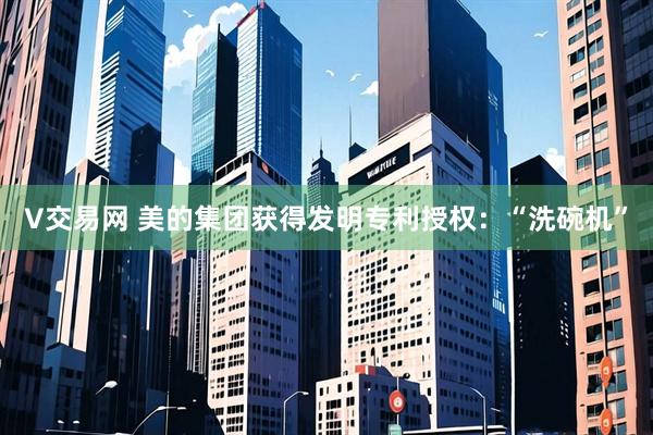 V交易网 美的集团获得发明专利授权：“洗碗机”