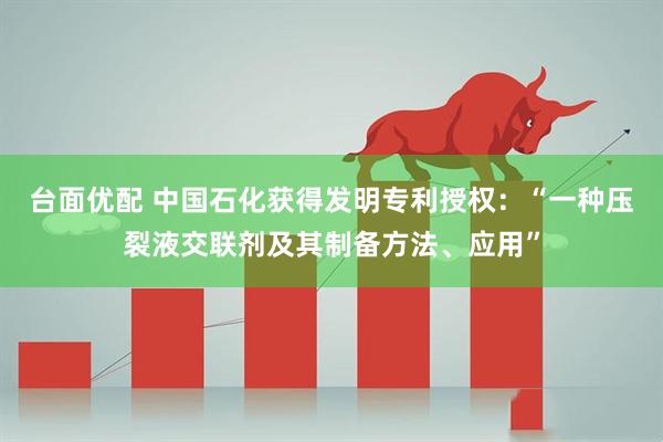台面优配 中国石化获得发明专利授权：“一种压裂液交联剂及其制备方法、应用”