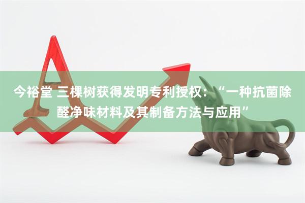 今裕堂 三棵树获得发明专利授权：“一种抗菌除醛净味材料及其制备方法与应用”