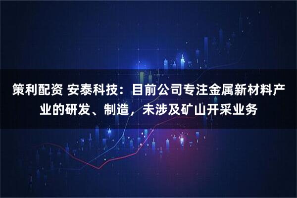 策利配资 安泰科技：目前公司专注金属新材料产业的研发、制造，未涉及矿山开采业务