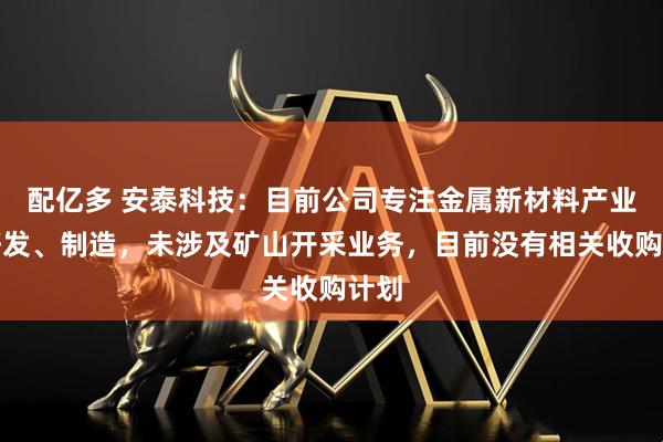 配亿多 安泰科技：目前公司专注金属新材料产业的研发、制造，未涉及矿山开采业务，目前没有相关收购计划