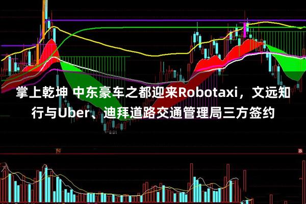 掌上乾坤 中东豪车之都迎来Robotaxi，文远知行与Uber、迪拜道路交通管理局三方签约