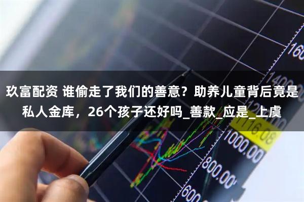 玖富配资 谁偷走了我们的善意？助养儿童背后竟是私人金库，26个孩子还好吗_善款_应是_上虞