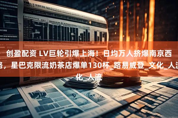 创盈配资 LV巨轮引爆上海！日均万人挤爆南京西路，星巴克限流奶茶店爆单130杯_路易威登_文化_人流