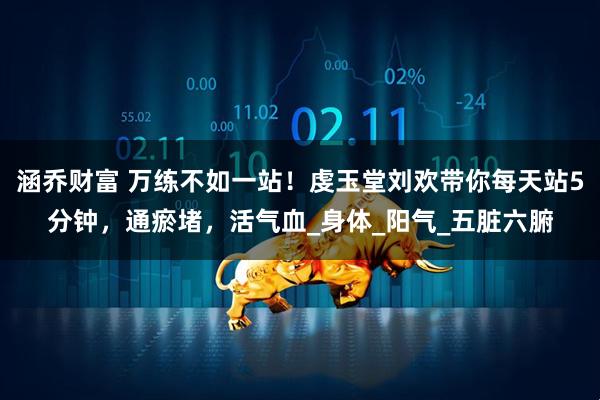 涵乔财富 万练不如一站！虔玉堂刘欢带你每天站5分钟，通瘀堵，活气血_身体_阳气_五脏六腑