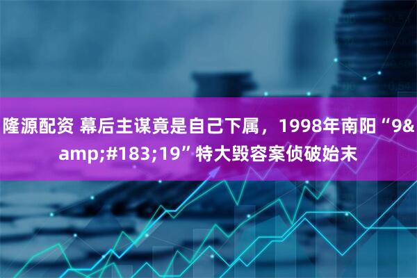 隆源配资 幕后主谋竟是自己下属，1998年南阳“9&#183;19”特大毁容案侦破始末