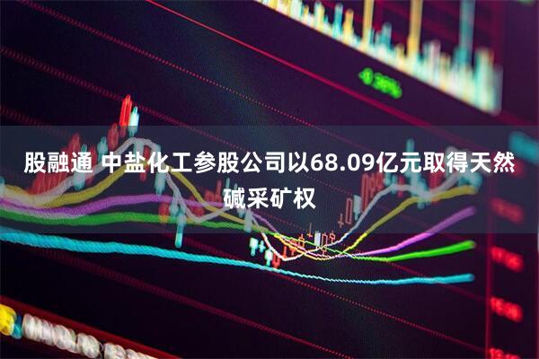 股融通 中盐化工参股公司以68.09亿元取得天然碱采矿权
