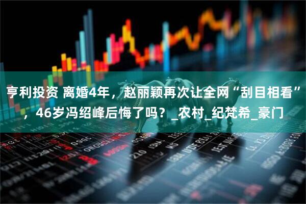 亨利投资 离婚4年，赵丽颖再次让全网“刮目相看”，46岁冯绍峰后悔了吗？_农村_纪梵希_豪门
