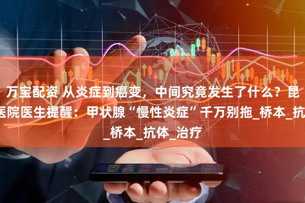 万宝配资 从炎症到癌变，中间究竟发生了什么？昆明中研医院医生提醒：甲状腺“慢性炎症”千万别拖_桥本_抗体_治疗