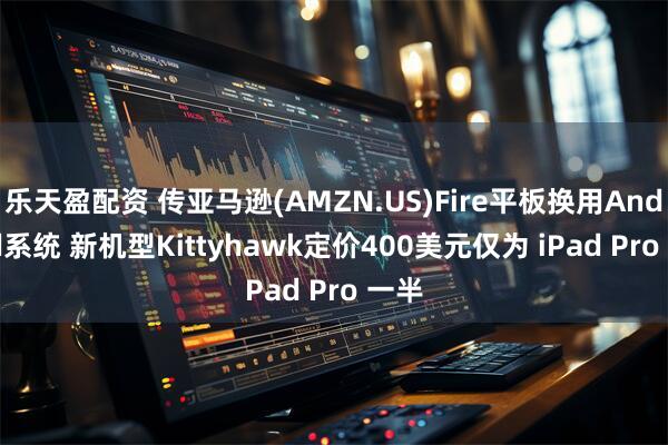 乐天盈配资 传亚马逊(AMZN.US)Fire平板换用Android系统 新机型Kittyhawk定价400美元仅为 iPad Pro 一半