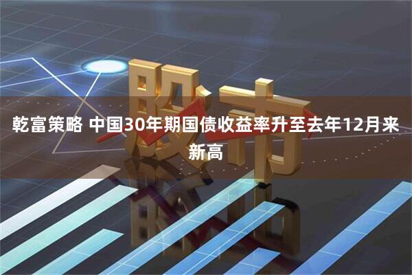 乾富策略 中国30年期国债收益率升至去年12月来新高