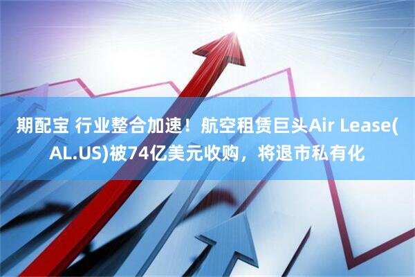 期配宝 行业整合加速！航空租赁巨头Air Lease(AL.US)被74亿美元收购，将退市私有化