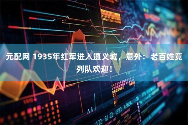 元配网 1935年红军进入遵义城，意外：老百姓竟列队欢迎！