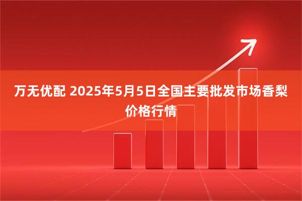 万无优配 2025年5月5日全国主要批发市场香梨价格行情