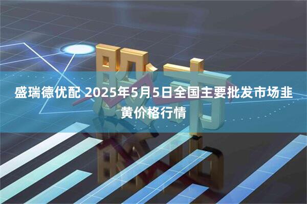 盛瑞德优配 2025年5月5日全国主要批发市场韭黄价格行情