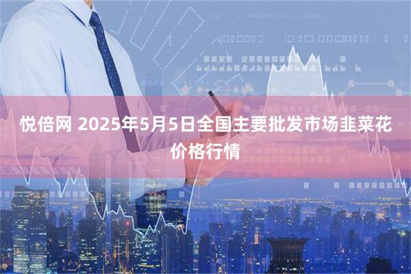 悦倍网 2025年5月5日全国主要批发市场韭菜花价格行情