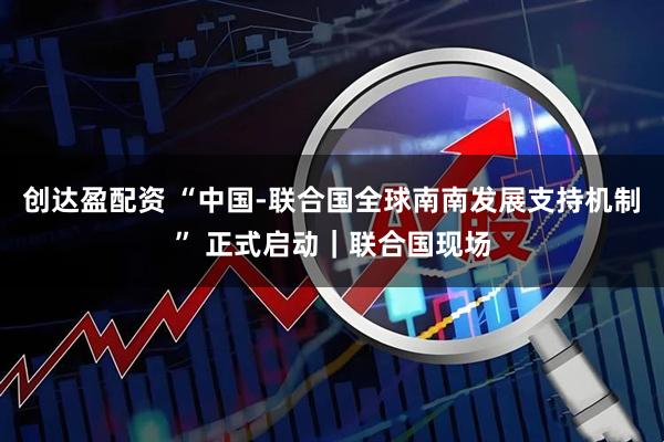 创达盈配资 “中国-联合国全球南南发展支持机制” 正式启动｜联合国现场