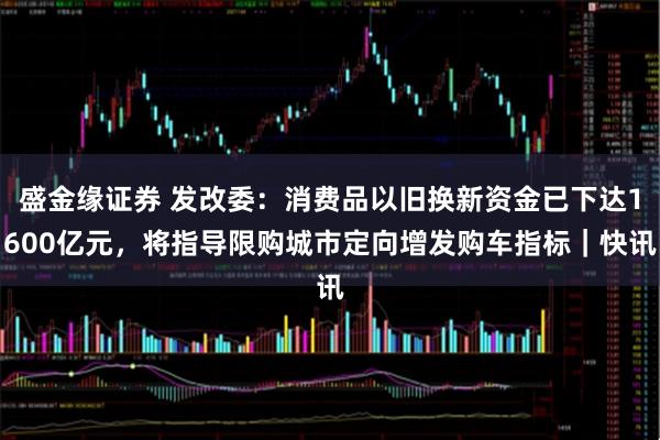 盛金缘证券 发改委：消费品以旧换新资金已下达1600亿元，将指导限购城市定向增发购车指标｜快讯
