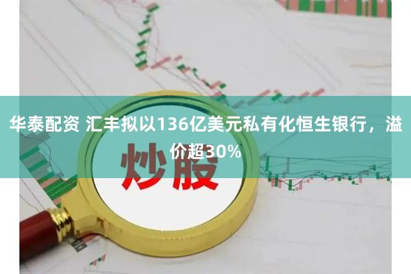 华泰配资 汇丰拟以136亿美元私有化恒生银行，溢价超30%