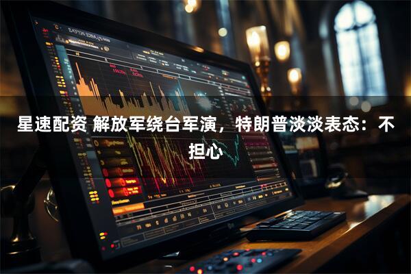 星速配资 解放军绕台军演，特朗普淡淡表态：不担心